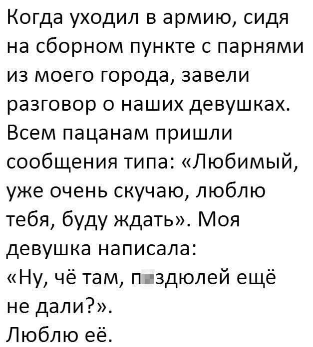 Когда уходил в армию, сидя на сборном пункте с парнями из моего города, завели разговор о наших девушках.
Всем пацанам пришли сообщения типа: «Любимый, уже очень скучаю, люблю тебя, буду ждать». Моя девушка написала: «Ну, чё там, п*здюлей ещё не дали?».
Люблю её.