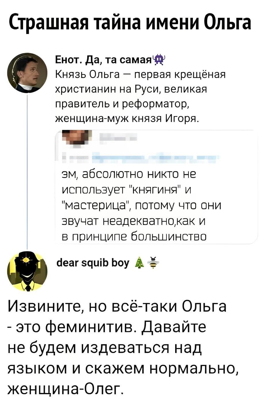 *Страшная тайна имени Ольга*
– Князь Ольга — первая крещёная христианин на Руси, великая правитель и реформатор, женщина-муж князя Игоря. Эм, абсолютно никто не использует «княгиня» и «мастерица», потому что они звучат неадекватно, как и в принципе большинство.
– Извините, но всё-таки Ольга — это феминитив. Давайте не будем издеваться над языком и скажем нормально, женщина-Олег.