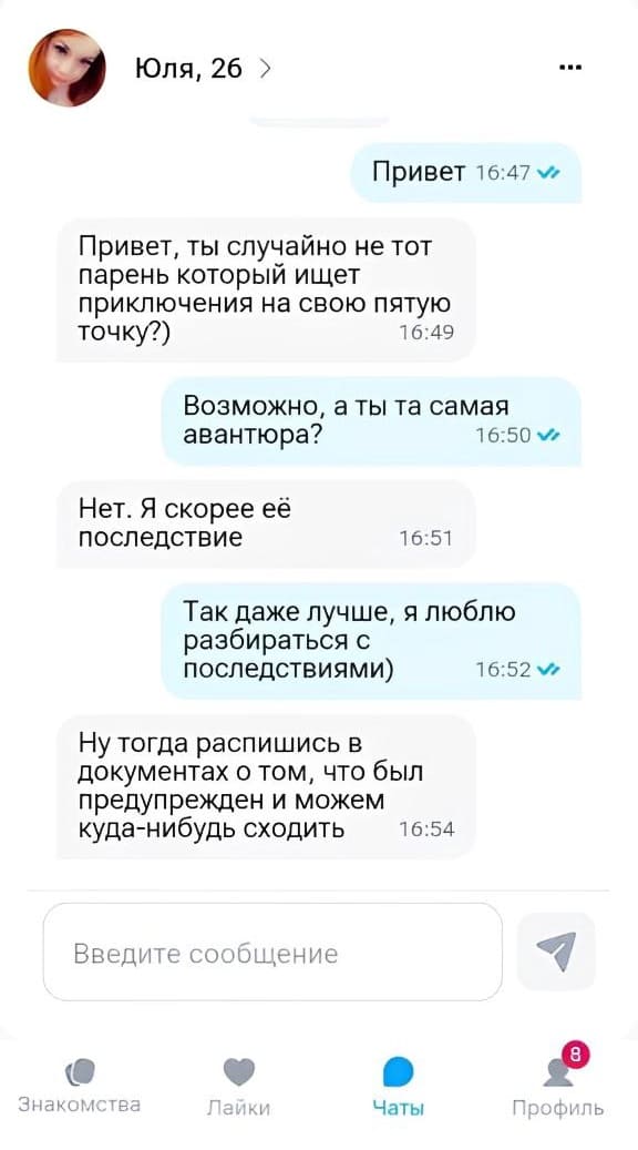 Юля, 26
– Привет.
– Привет, ты случайно не тот парень который ищет приключения на свою пятую точку?)
– Возможно, а ты та самая авантюра?
– Нет. Я скорее её последствие.
– Так даже лучше, я люблю разбираться с последствиями)
– Ну тогда распишись в документах о том, что был предупрежден и можем куда-нибудь сходить.