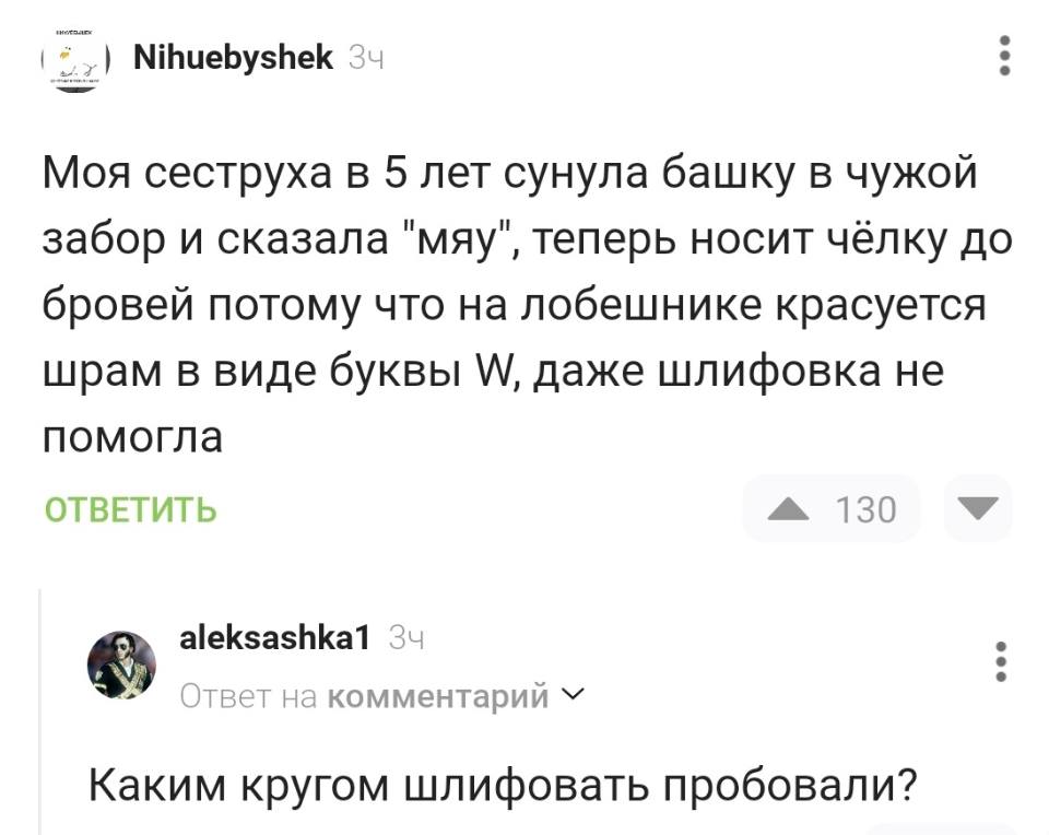 – Моя сеструха в 5 лет сунула башку в чужой забор и сказала «мяу», теперь носит чёлку до бровей потому что на лобешнике красуется шрам в виде буквы W, даже шлифовка не помогла.
– Каким кругом шлифовать пробовали?