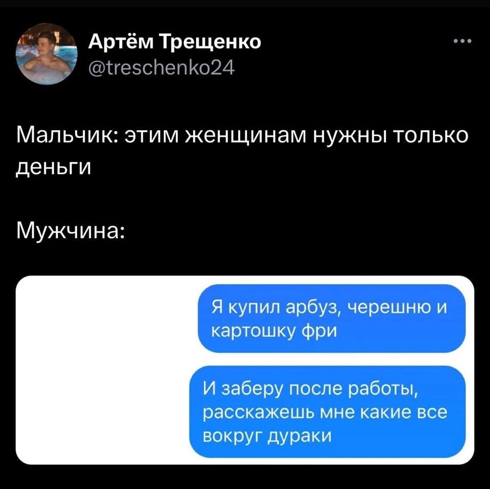 Мальчик: Этим женщинам нужны только деньги.
Мужчина: Я купил арбуз, черешню и картошку фри. И заберу после работы, расскажешь мне какие все вокруг дураки.