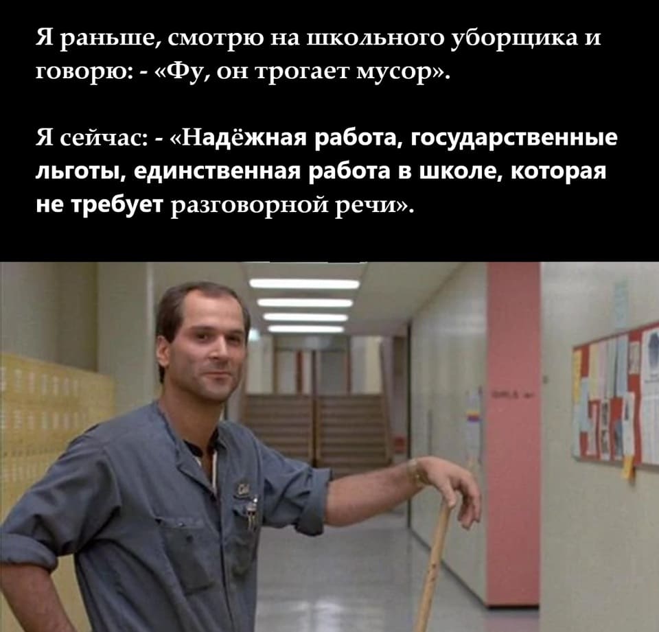 Я раньше, смотрю на школьного уборщика и говорю:
– «Фу, он трогает мусор».
Я сейчас:
– «Надёжная работа, государственные льготы, единственная работа в школе, которая не требует разговорной речи».