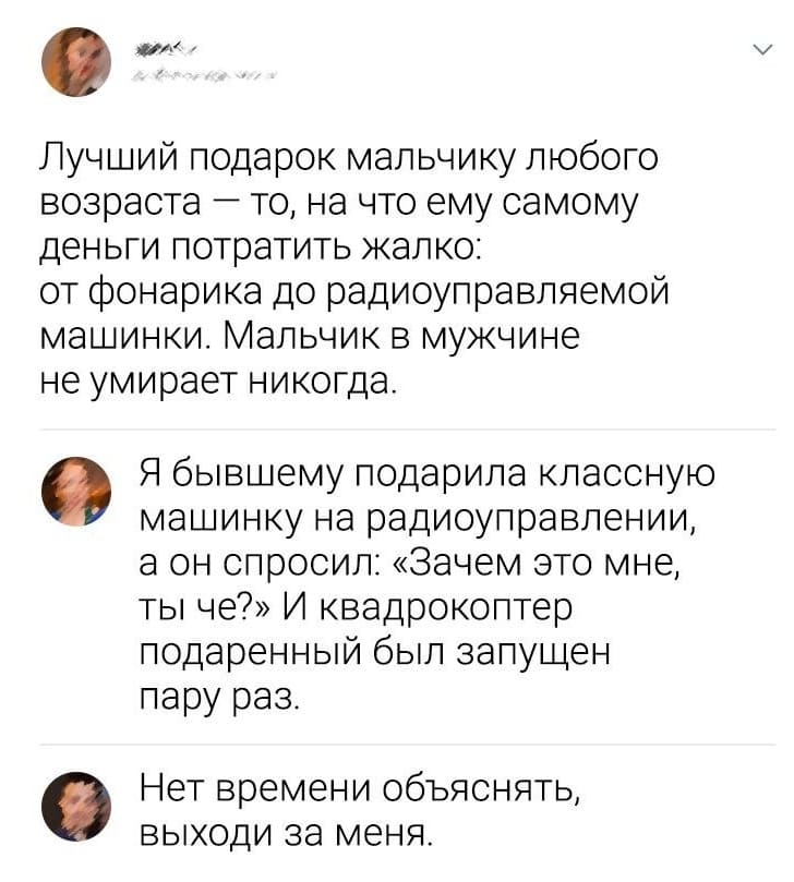 – Лучший подарок мальчику любого возраста — то, на что ему самому деньги потратить жалко: от фонарика до радиоуправляемой машинки. Мальчик в мужчине не умирает никогда.
– Я бывшему подарила классную машинку на радиоуправлении, а он спросил: «Зачем это мне, ты че?» И квадрокоптер подаренный был запущен пару раз.
– Нет времени объяснять, выходи за меня.