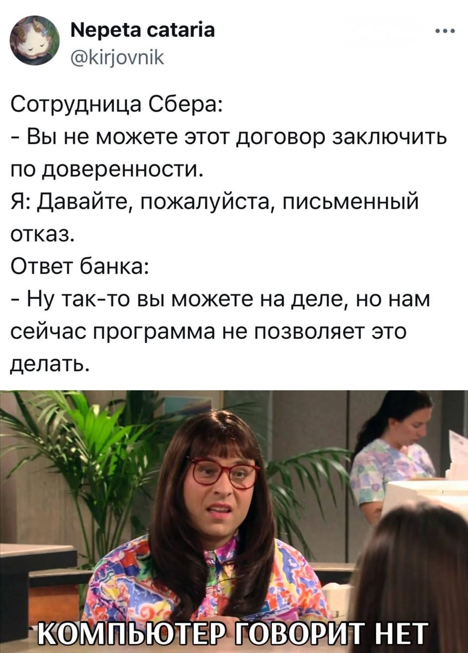 Сотрудница Сбера:
– Вы не можете этот договор заключить по доверенности.
Я:
– Давайте, пожалуйста, письменный отказ.
Ответ банка:
– Ну так-то вы можете на деле, но нам сейчас программа не позволяет это делать.
*КОМПЬЮТЕР ГОВОРИТ НЕТ*