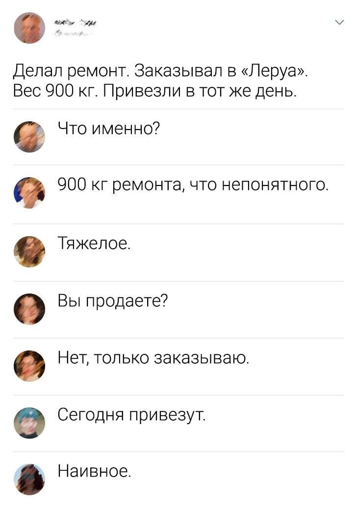 – Делал ремонт. Заказывал в «Леруа». Вес 900 кг. Привезли в тот же день.
– Что именно?
– 900 кг. ремонта, что непонятного.
– Тяжёлое.
– Вы продаёте?
– Нет, только заказываю.
– Сегодня привезут.
– Наивное.
