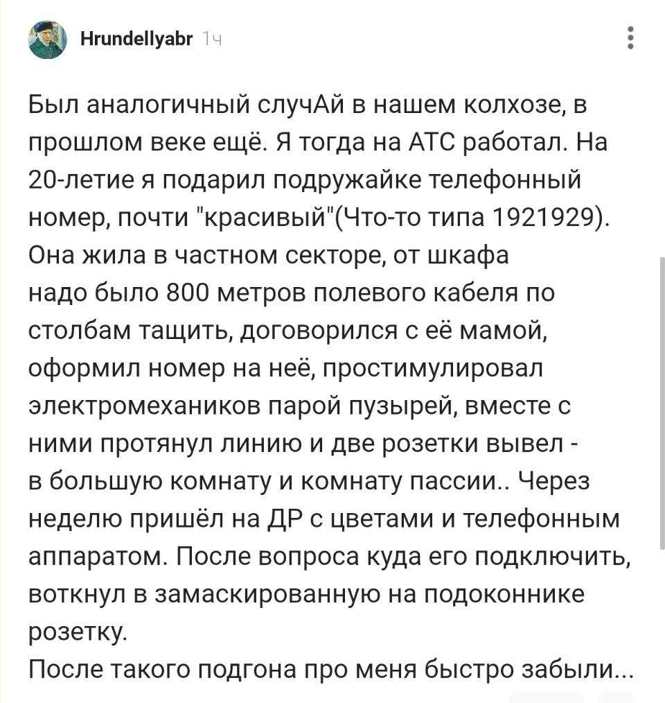 Был аналогичный случай в нашем колхозе, в прошлом веке ещё. Я тогда на АТС работал. На 20-летие я подарил подружайке телефонный номер, почти «красивый»(Что-то типа 1921929). Она жила в частном секторе, от шкафа надо было 800 метров полевого кабеля по столбам тащить, договорился с её мамой, оформил номер на неё, простимулировал электромехаников парой пузырей, вместе с ними протянул линию и две розетки вывел – в большую комнату и комнату пассии.. Через неделю пришёл на ДР с цветами и телефонным аппаратом. После вопроса куда его подключить, воткнул в замаскированную на подоконнике розетку. После такого подгона про меня быстро забыли...