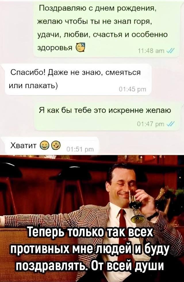 – Поздравляю с днем рождения, желаю чтобы ты не знал горя, удачи, любви, счастья и особенно здоровья.
– Спасибо! Даже не знаю, смеяться или плакать.
– Я как бы тебе это искренне желаю.
– Хватит.
*Теперь только так всех противных мне людей и буду поздравлять. От всей души.*