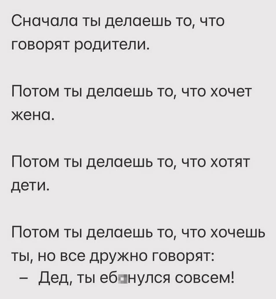 Сначала ты делаешь то, что говорят родители.
Потом ты делаешь то, что хочет жена.
Потом ты делаешь то, что хотят дети.
Потом ты делаешь то, что хочешь ты, но все дружно говорят: «Дед, ты еб*нулся совсем?!»