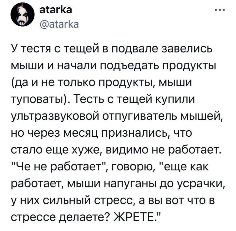 У тестя с тещей в подвале завелись мыши и начали подъедать продукты (да и не только продукты, мыши туповаты). Тесть с тещей купили ультразвуковой отпугиватель мышей, но через месяц признались, что стало еще хуже, видимо не работает. «Че не работает», говорю, «еще как работает, мыши напуганы до усрачки, у них сильный стресс, а вы вот что в стрессе делаете? ЖРЕТЕ.»