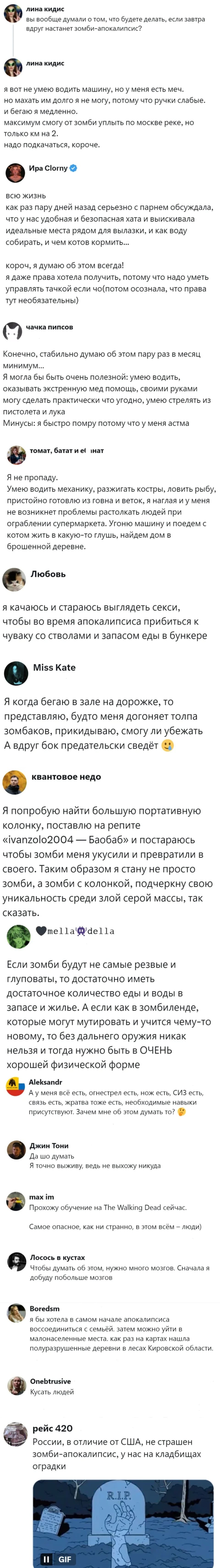 – Вы вообще думали о том, что будете делать, если завтра вдруг настанет зомби-апокалипсис? Я вот не умею водить машину, но у меня есть меч. Но махать им долго я не могу, потому что ручки слабые. И бегаю я медленно. Максимум смогу от зомби уплыть по Москве-реке, но только км на 2. Надо подкачаться, короче.
– Всю жизнь. Как раз пару дней назад серьезно с парнем обсуждала, что у нас удобная и безопасная хата и выискивала идеальные места рядом для вылазки, и как воду собирать, и чем котов кормить... Короч, я думаю об этом всегда! Я даже права хотела получить, потому что надо уметь управлять тачкой если чо (потом осознала, что права тут необязательны)
– Конечно, стабильно думаю об этом пару раз в месяц минимум... Я могла бы быть очень полезной: умею водить, оказывать экстренную мед помощь, своими руками могу сделать практически что угодно, умею стрелять из пистолета и лука. Минусы: я быстро помру потому что у меня астма.
– Я не пропаду. Умею водить механику, разжигать костры, ловить рыбу, пристойно готовлю из говна и веток, я наглая и у меня не возникнет проблемы растолкать людей при ограблении супермаркета. Угоню машину и поедем с котом жить в какую-то глушь, найдем дом в брошенной деревне.
– Я качаюсь и стараюсь выглядеть секси, чтобы во время апокалипсиса прибиться к чуваку со стволами и запасом еды в бункере.
– Я когда бегаю в зале на дорожке, то представляю, будто меня догоняет толпа зомбаков, прикидываю, смогу ли убежать. А вдруг бок предательски сведёт.
– Я попробую найти большую портативную колонку, поставлю на репите «ivanzolo2004 — Баобаб» и постараюсь чтобы зомби меня укусили и превратили в своего. Таким образом я стану не просто зомби, а зомби с колонкой, подчеркну свою уникальность среди злой серой массы, так сказать.
– Если зомби будут не самые резвые и глуповаты, то достаточно иметь достаточное количество еды и воды в запасе и жилье. А если как в зомбиленде, которые могут мутировать и учится чему-то новому, то без дальнего оружия никак нельзя и тогда нужно быть в ОЧЕНЬ хорошей физической форме.
– Ау меня всё есть, огнестрел есть, нож есть, СИЗ есть, связь есть, жратва тоже есть, необходимые навыки присутствуют. Зачем мне об этом думать то?
– Да шо думать. Я точно выживу, ведь не выхожу никуда.
– Прохожу обучение на The Walking Dead сейчас. Самое опасное, как ни странно, в этом всём — люди).
– Чтобы думать об этом, нужно много мозгов. Сначала я добуду побольше мозгов.
– Я бы хотела в самом начале апокалипсиса воссоединиться с семьёй. затем можно уйти в малонаселенные места. Как раз на картах нашла полуразрушенные деревни в лесах Кировской области.
– Кусать людей.
– России, в отличие от США, не страшен зомби-апокалипсис, у нас на кладбищах оградки.