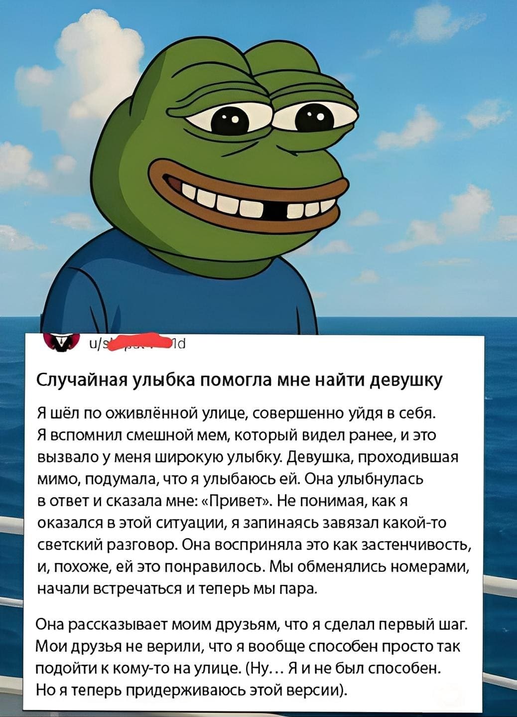 Случайная улыбка помогла мне найти девушку. Я шёл по оживлённой улице, совершенно уйдя в себя. Я вспомнил смешной мем, который видел ранее, и это вызвало у меня широкую улыбку. Девушка, проходившая мимо, подумала, что я улыбаюсь ей. Она улыбнулась в ответ и сказала мне: «Привет». Не понимая, как я оказался в этой ситуации, я запинаясь завязал какой-то светский разговор. Она восприняла это как застенчивость, и, похоже, ей это понравилось. Мы обменялись номерами, начали встречаться и теперь мы пара. Она рассказывает моим друзьям, что я сделал первый шаг. Мои друзья не верили, что я вообще способен просто так подойти к кому-то на улице. (Ну. .. Я и не был способен. Но я теперь придерживаюсь этой версии).