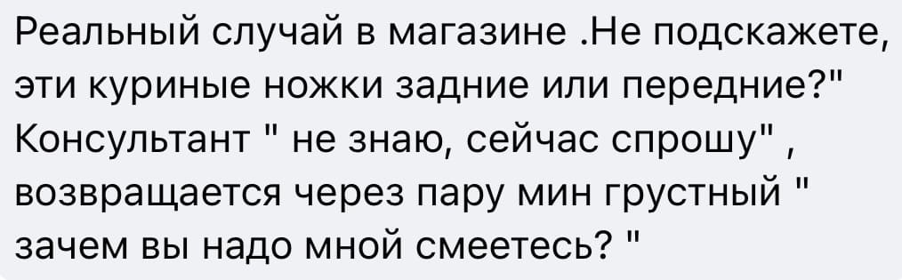 Реальный случай в магазине.
Покупатель:
— Не подскажете, эти куриные ножки задние или передние?
Консультант:
— Не знаю, сейчас спрошу.
Консультант возвращается через пару минут грустный:
— Зачем вы надо мной смеётесь?