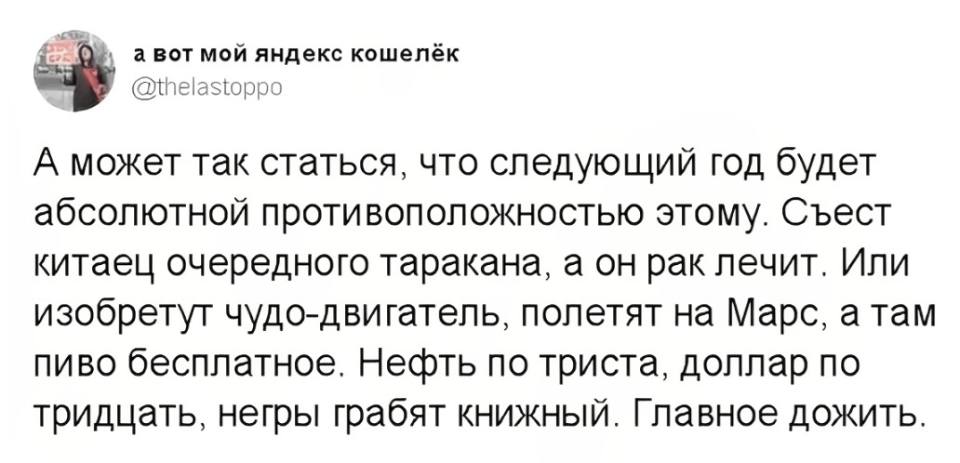 А может так статься, что следующий год будет абсолютной противоположностью этому. Съест китаец очередного таракана, а он рак лечит. Или изобретут чудо-двигатель, полетят на Марс, а там пиво бесплатное. Нефть по триста, доллар по тридцать, негры грабят книжный. Главное дожить.