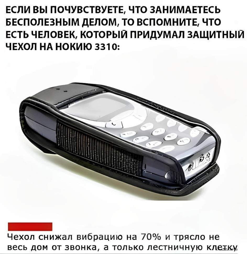 ЕСЛИ ВЫ ПОЧУВСТВУЕТЕ, ЧТО ЗАНИМАЕТЕСЬ БЕСПОЛЕЗНЫМ ДЕЛОМ, ТО ВСПОМНИТЕ, ЧТО ЕСТЬ ЧЕЛОВЕК, КОТОРЫЙ ПРИДУМАЛ ЗАЩИТНЫЙ ЧЕХОЛ НА НОКИЮ 3310:
– Чехол снижал вибрацию на 70% и трясло не весь дом от звонка, а только лестничную клетку.