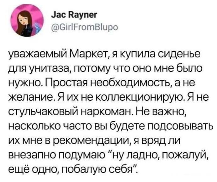 Уважаемый Маркет, я купила сиденье для унитаза, потому что оно мне было нужно. Простая необходимость, а нe желание. Я их не коллекционирую. Я не стульчаковый наркоман. Не важно, насколько часто вы будете подсовывать их мне в рекомендации, я вряд ли внезапно подумаю «ну ладно, пожалуй, ещё одно, побалую себя».