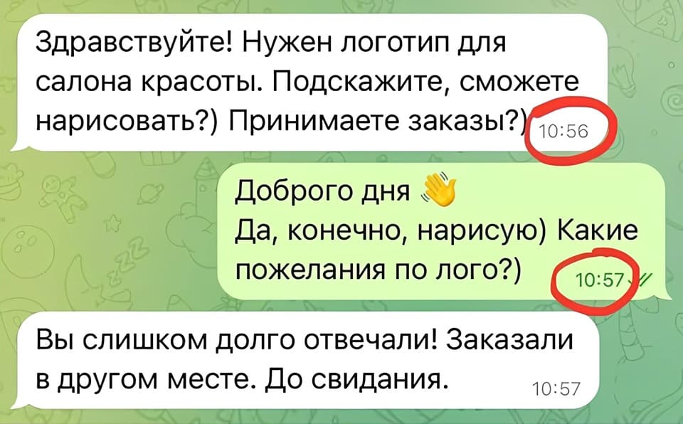 – Здравствуйте! Нужен логотип для салона красоты. Подскажите, сможете нарисовать?) Принимаете заказы?
– Доброго дня! Да, конечно, нарисую) Какие пожелания по лого?)
– Вы слишком долго отвечали! Заказали в другом месте. До свидания.