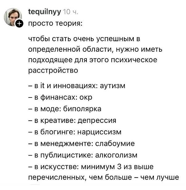 Просто теория:
чтобы стать очень успешным в определенной области, нужно иметь подходящее для этого психическое расстройство
— в й и инновациях: аутизм
— в финансах: окр
— в моде: биполярка
— в креативе: депрессия
— в блогинге: нарциссизм
— в менеджменте: слабоумие
— в публицистике: алкоголизм
— в искусстве: минимум 3 из выше перечисленных, чем больше – чем лучше.