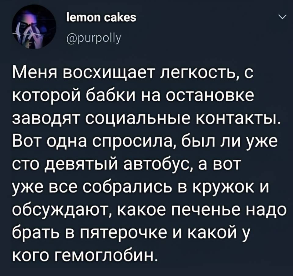 Меня восхищает легкость, с которой бабки на остановке заводят социальные контакты. Вот одна спросила, был ли уже сто девятый автобус, а вот уже все собрались в кружок и обсуждают, какое печенье надо брать в пятерочке и какой у кого гемоглобин.