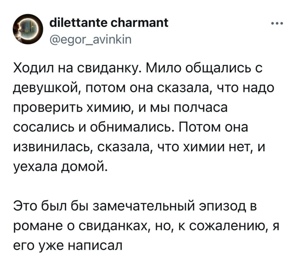 Ходил на свиданку. Мило общались с девушкой, потом она сказала, что надо проверить химию, и мы полчаса сосались и обнимались. Потом она извинилась, сказала, что химии нет, и уехала домой.
Это был бы замечательный эпизод в романе о свиданках, но, к сожалению, я его уже написал.