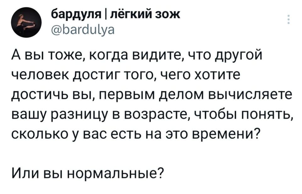 А вы тоже, когда видите, что другой человек достиг того, чего хотите достичь вы, первым делом вычисляете вашу разницу в возрасте, чтобы понять, сколько у вас есть на это времени?
Или вы нормальные?