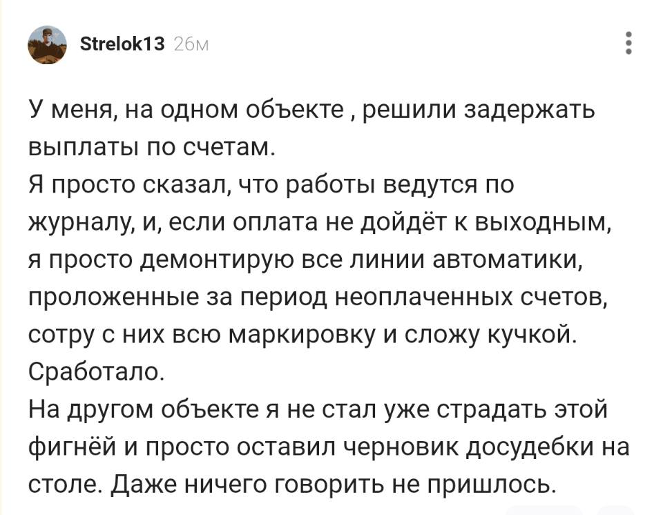 У меня, на одном объекте‚ решили задержать выплаты по счетам. Я просто сказал, что работы ведутся по журналу, и, если оплата не дойдёт к выходным, я просто демонтирую все линии автоматики, проложенные за период неоплаченных счетов, сотру с них всю маркировку и сложу кучкой. Сработало. На другом объекте я не стал уже страдать этой фигнёй и просто оставил черновик досудебки на столе. Даже ничего говорить не пришлось.