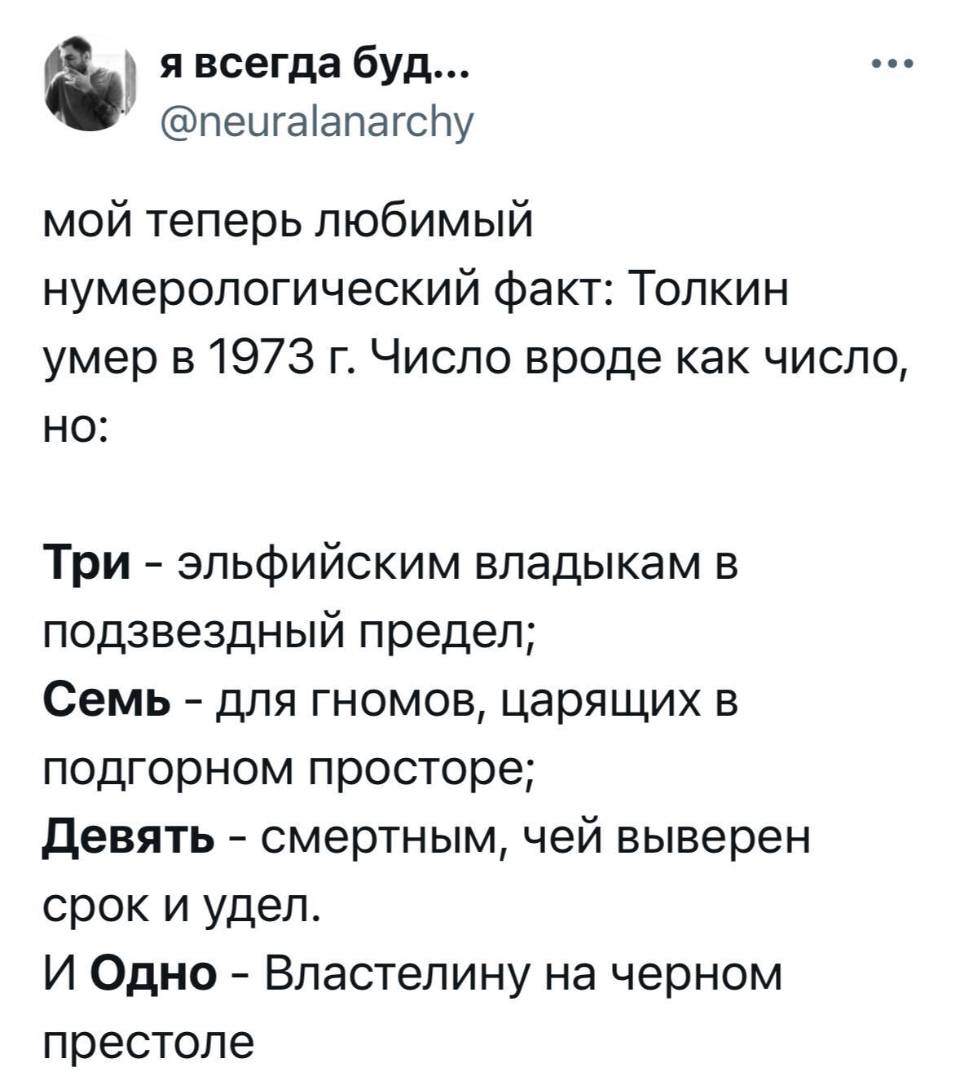 Мой теперь любимый нумерологический факт: Толкин умер в 1973 г. Число вроде как число,
HO:
Три – эльфийским владыкам в подзвездный предел;
Семь – для гномов, царящих в подгорном просторе;
Девять – смертным, чей выверен срок и удел.
И Одно – Властелину на черном престоле.