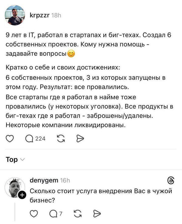 – 9 лет в IT, работал в стартапах и биг-техах. Создал 6 собственных проектов. Кому нужна помощь – задавайте вопросы. Кратко о себе и своих достижениях: 6 собственных проектов, 3 из которых запущены в этом году. Результат: все провалились. Все стартапы где я работал в найме тоже провалились (у некоторых уголовка). Все продукты в биг-техах где я работал – заброшены/удалены. Некоторые компании ликвидированы.
– Сколько стоит услуга внедрения Вас в чужой бизнес?