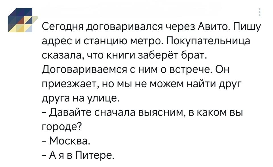 Сегодня договаривался через Авито. Пишу адрес и станцию метро. Покупательница сказала, что книги заберёт брат. Договариваемся с ним о встрече. Он приезжает, но мы не можем найти друг друга на улице.
– Давайте сначала выясним, в каком вы городе?
– Москва.
– А я в Питере.