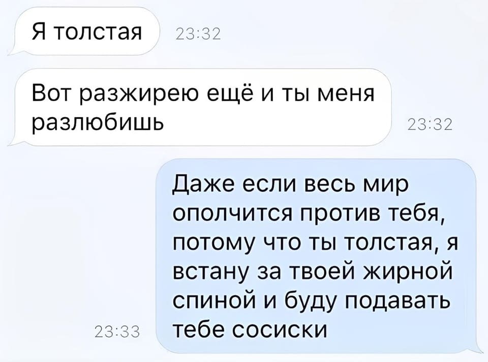 – Я толстая. Вот разжирею ещё и ты меня разлюбишь.
– Даже если весь мир ополчится против тебя, потому что ты толстая, я встану за твоей жирной спиной и буду подавать тебе сосиски.