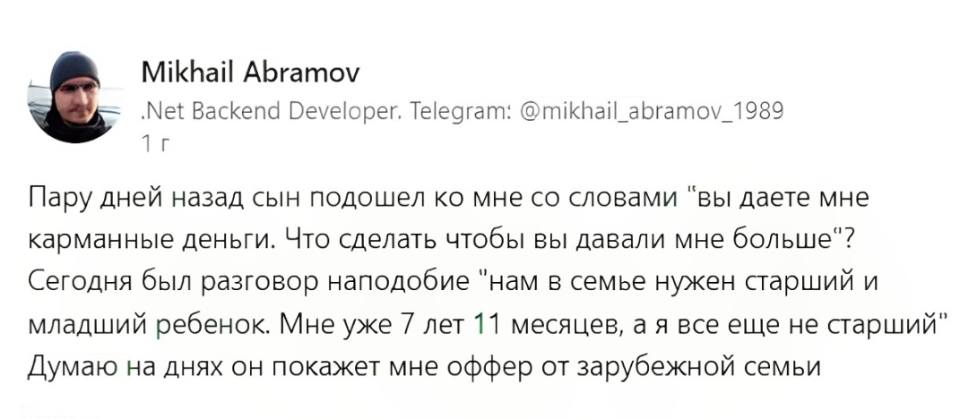 Пару дней назад сын подошел ко мне со словами «вы даёте мне карманные деньги. Что сделать чтобы вы давали мне больше»? Сегодня был разговор наподобие «нам в семье нужен старший и младший ребёнок. Мне уже 7 лет 11 месяцев, а я все еще не старший». Думаю на днях он покажет мне оффер от зарубежной семьи.