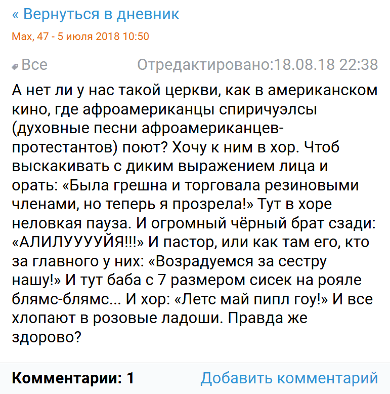 А нет ли у нас такой церкви, как в американском кино, где афроамериканцы спиричуэлсы (духовные песни афроамериканцев-протестантов) поют? Хочу к ним в хор. Чтоб выскакивать с диким выражением лица и орать: «Была грешна и торговала резиновыми членами, но теперь я прозрела!» Тут в хоре неловкая пауза. И огромный чёрный брат сзади: «АЛИЛУУУУЙЯ!!!» И пастор, или как там его, кто за главного у них: «Возрадуемся за сестру нашу!» И тут баба с 7 размером сисек на рояле блямс-блямс... И хор: «Летс май пипл гоу!» И все хлопают в розовые ладоши. Правда же здорово?