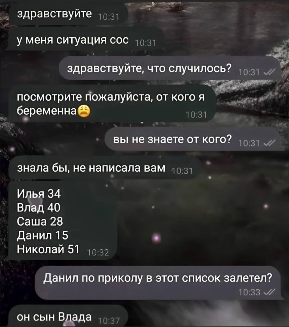 – Здравствуйте, у меня ситуация сос!
– Здравствуйте, что случилось?
– Посмотрите пожалуйста, от кого я беременно?
– Вы не знаете от кого?
– Знала бы, не написала Вам. Илья 34, Влад 40, Саша 28, Данил 15, Николай 51.
– Данил по приколу в этот список залетел?
– Он сын Вдада.
