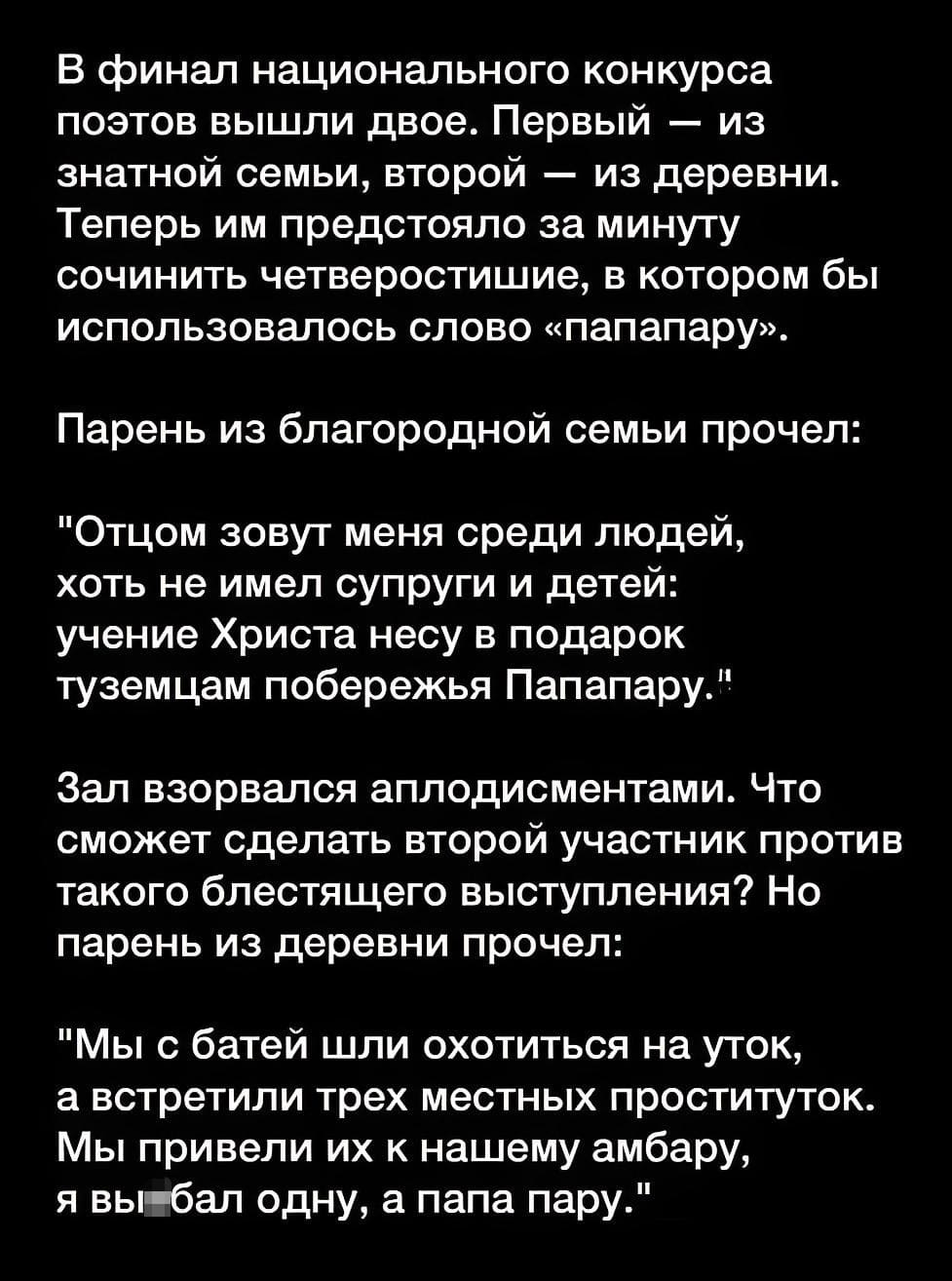 В финал национального конкурса поэтов вышли двое.
Первый — из знатной семьи, второй — из деревни.
Теперь им предстояло за минуту сочинить четверостишие, в котором бы использовалось слово «папапару».

Парень из благородной семьи прочёл:
Отцом зовут меня среди людей,
хоть не имел супруги и детей:
учение Христа несу в подарок
туземцам побережья Папапару.

Зал взорвался аплодисментами. Что сможет сделать второй участник против такого блестящего выступления?

Но парень из деревни прочел:
Мы с батей шли охотиться на уток,
а встретили трёх местных проституток.
Мы привели их к нашему амбару,
я вы*бал одну, а папа пару.