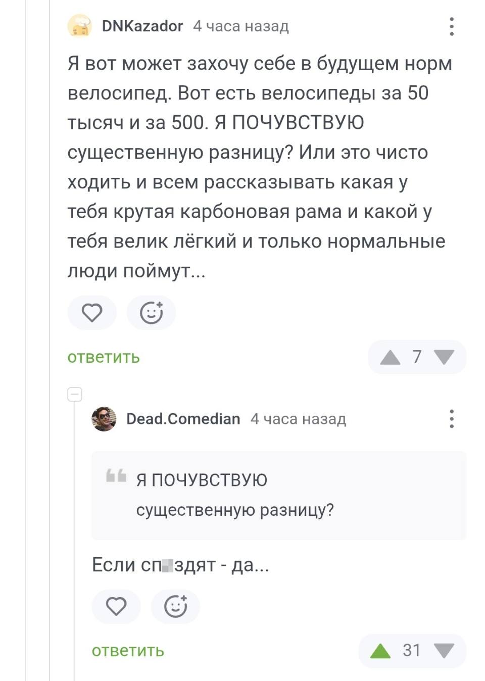 – Я вот может захочу себе в будущем норм велосипед. Вот есть велосипеды за 50 тысяч и за 500. Я ПОЧУВСТВУЮ существенную разницу? Или это чисто ходить и всем рассказывать какая у тебя крутая карбоновая рама и какой у тебя велик лёгкий и только нормальные люди поймут...
– «Я ПОЧУВСТВУЮ существенную разницу?» Если сп*здят – да...