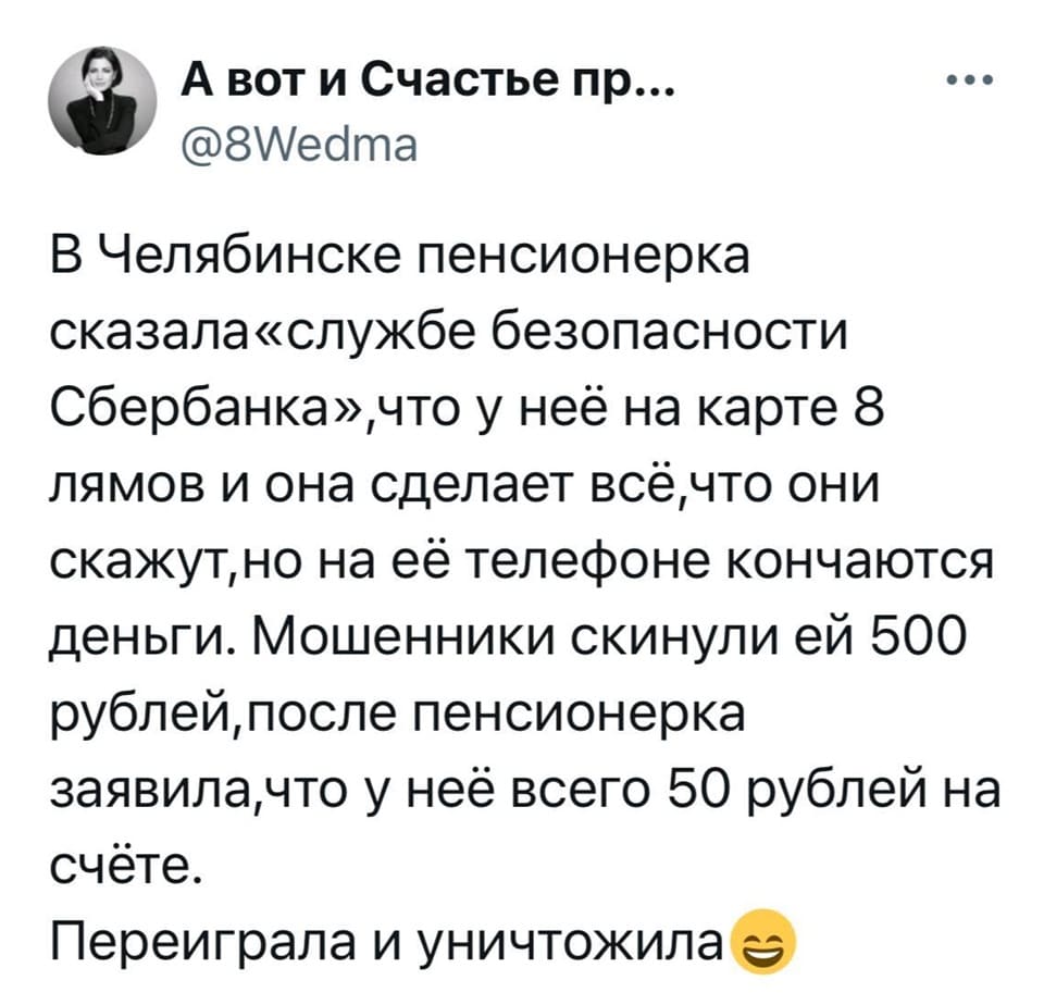 В Челябинске пенсионерка сказала «службе безопасности Сбербанка», что у неё на карте 8 лямов и она сделает всё, что они скажут, но на её телефоне кончаются деньги. Мошенники скинули ей 500 рублей, после пенсионерка заявила, что у неё всего 50 рублей на счёте. Переиграла и уничтожила.