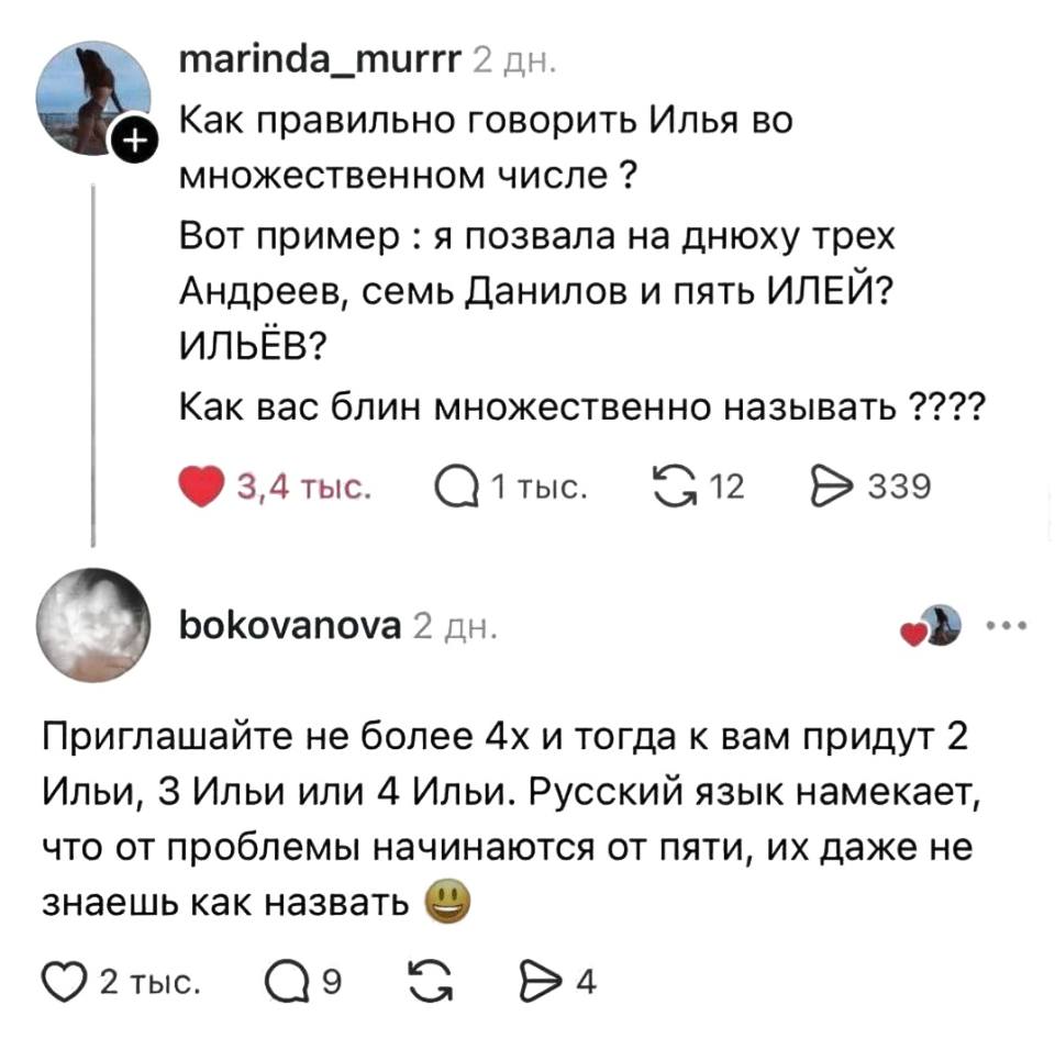 – Как правильно говорить Илья во множественном числе? Вот пример: я позвала на днюху трёх Андреев, семь Данилов и пять ИЛЕЙ? ИЛЬЁВ? Как вас блин множественно называть ????
– Приглашайте не более 4х и тогда к вам придут 2 Ильи, 3 Ильи или 4 Ильи. Русский язык намекает, что от проблемы начинаются от пяти, их даже не знаешь как назвать.