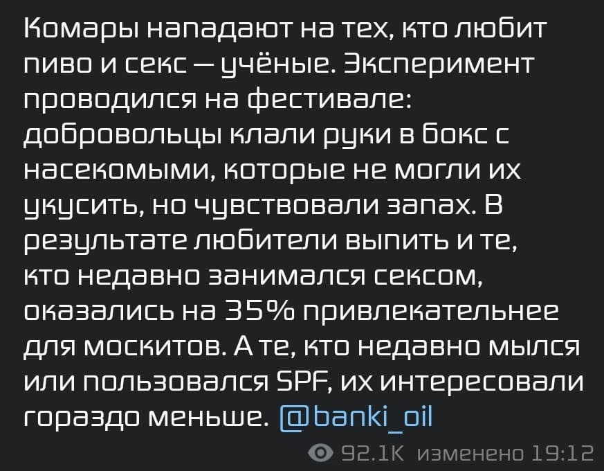 Комары нападают на тех, кто любит пиво и секс — учёные. Эксперимент проводился на фестивале: добровольцы клали руки в бокс с насекомыми, которые не могли их укусить, но чувствовали запах. В результате любители выпить и те, кто недавно занимался сексом, оказались на 35% привлекательнее для москитов. А те, кто недавно мылся или пользовался SPF, их интересовали гораздо меньше.