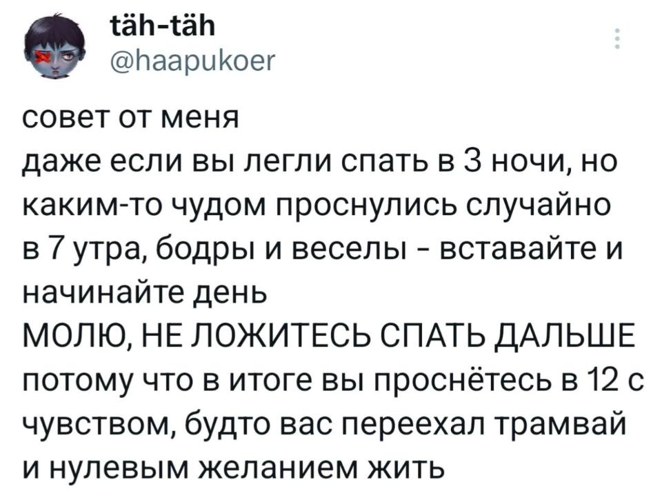Совет от меня. Даже если вы легли спать в 3 ночи, но каким-то чудо проснулись случайно в 7 утра, бодры и веселы – вставайте и начинайте день.
МОЛЮ, НЕ ЛОЖИТЕСЬ СПАТЬ ДАЛЬШЕ потому что в итоге вы проснётесь в 12 с чувством, будто вас переехал трамвай и нулевым желанием жить.