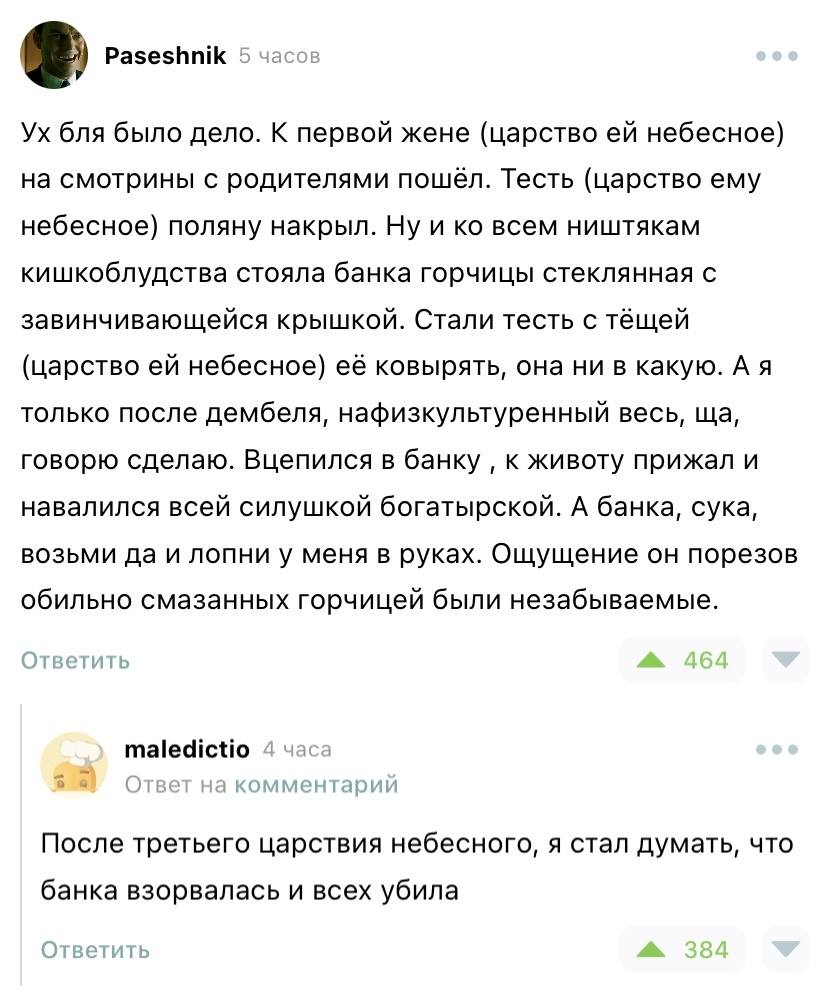 Ух бл* было дело. К первой жене (царство ей небесное) на смотрины с родителями пошёл. Тесть (царство ему небесное) поляну накрыл. Ну и ко всем ништякам кишкоблудства стояла банка горчицы стеклянная с завинчивающейся крышкой. Стали тесть с тёщей (царство ей небесное) её ковырять, она ни в какую. А я только после дембеля, нафизкультуренный весь, ща, говорю сделаю. Вцепился в банку ‚ к животу прижал и навалился всей силушкой богатырской. А банка, сука, возьми да и лопни у меня в руках. Ощущение он порезов обильно смазанных горчицей были незабываемые.
– После третьего царствия небесного, я стал думать, что банка взорвалась и всех убила.
