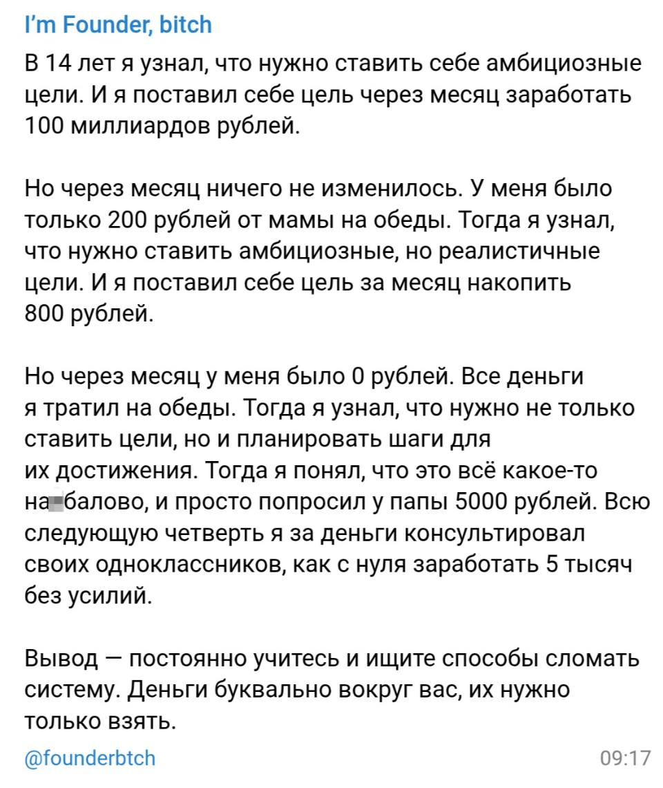 В 14 лет я узнал, что нужно ставить себе амбициозные цели. И я поставил себе цель через месяц заработать 100 миллиардов рублей. Но через месяц ничего не изменилось. У меня было только 200 рублей от мамы на обеды. Тогда я узнал, что нужно ставить амбициозные, но реалистичные цели. И я поставил себе цель за месяц накопить 800 рублей. Но через месяц у меня было 0 рублей. Все деньги я тратил на обеды. Тогда я узнал, что нужно не только ставить цели, но и планировать шаги для их достижения. Тогда я понял, что это всё какое-то на*балово, и просто попросил у папы 5000 рублей. Всю следующую четверть я за деньги консультировал своих одноклассников, как с нуля заработать 5 тысяч без усилий. Вывод — постоянно учитесь и ищите способы сломать систему. Деньги буквально вокруг вас, их нужно только взять.