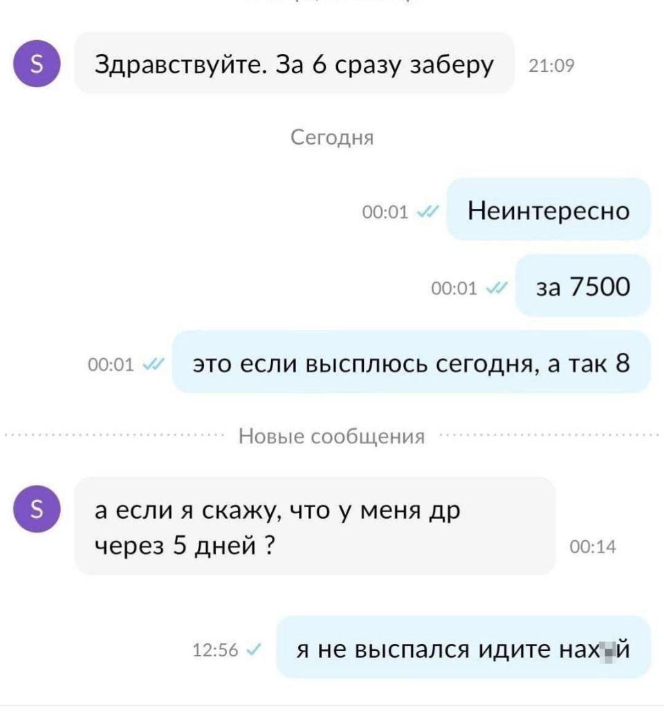 Переписка на Авито:
– Здравствуйте. За 6 сразу заберу.
– Неинтересно. За 7500. Это если высплюсь сегодня, а так 8.
– А если я скажу, что у меня ДР через 5 дней?
– Я не выспался идите нах*й.