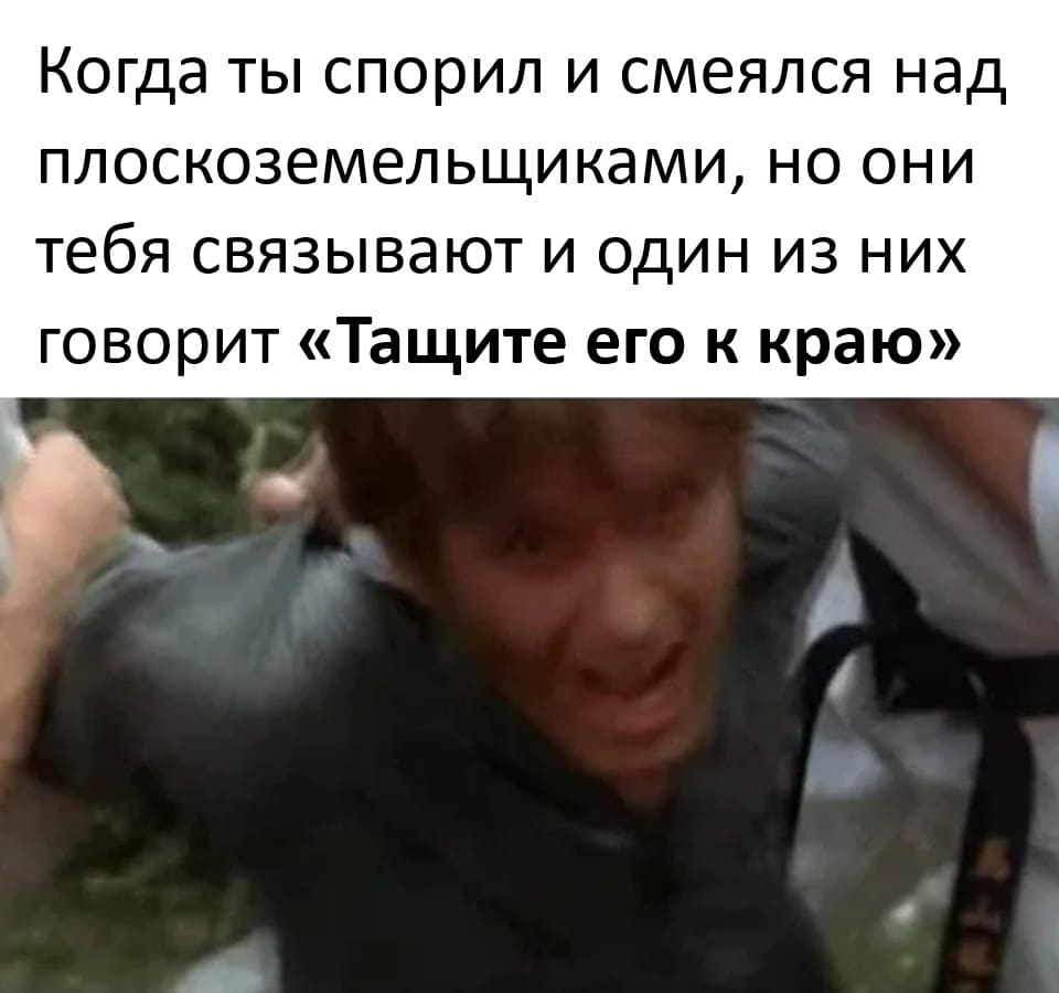 *Когда ты спорил и смеялся над плоскоземельщиками, но они тебя связывают и один из них говорит «Тащите его к краю»*