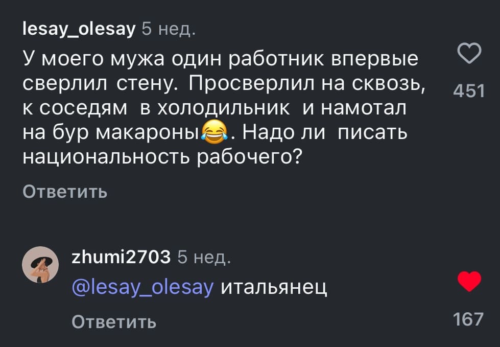 – У моего мужа один работник впервые сверлил стену. Просверлил на сквозь, к соседям в холодильник и намотал на бур макароны. Надо ли писать национальность рабочего?
– Итальянец.