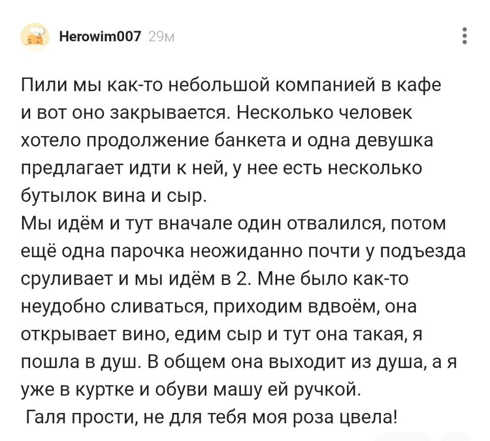 Пили мы как-то небольшой компанией в кафе и вот оно закрывается. Несколько человек хотело продолжение банкета и одна девушка предлагает идти к ней, у неё есть несколько бутылок вина и сыр. Мы идём и тут вначале один отвалился, потом ещё одна парочка неожиданно почти у подъезда сруливает и мы идём в 2. Мне было как-то неудобно сливаться, приходим вдвоём, она открывает вино, едим сыр и тут она такая, я пошла в душ. В общем она выходит из душа, а я уже в куртке и обуви машу ей ручкой. Галя прости, не для тебя моя роза цвела!