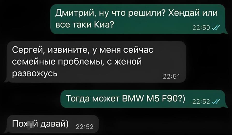 – Дмитрий, ну что решили? Хендай или все таки Киа?
– Сергей, извините, у меня сейчас семейные проблемы, с женой развожусь.
– Тогда может BMW M5 F90?)
– Поуй, давай)