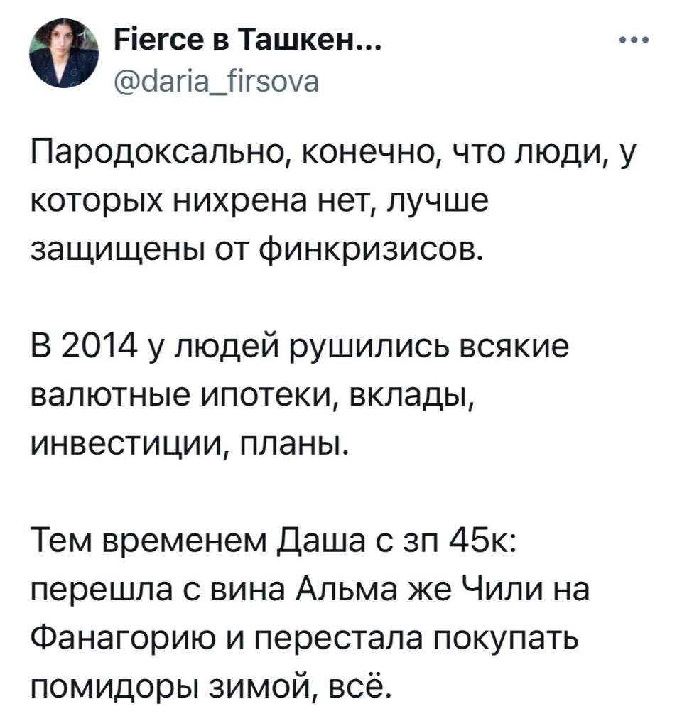 Парадоксально, конечно, что люди, у которых нихрена нет, лучше защищены от финкризисов. В 2014 у людей рушились всякие валютные ипотеки, вклады, инвестиции, планы. Тем временем Даша с зп 45к: перешла с вина Альма же Чили на Фанагорию и перестала покупать помидоры зимой, всё.