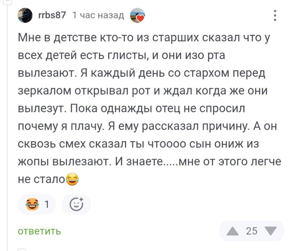 – Мне в детстве кто-то из старших сказал что у всех детей есть глисты, и они изо рта вылезают. Я КЭЖДЫЙ день со страхом перед зеркалом открывал рот и ждал когда же они вылезут. Пока однажды отец не спросил почему я плачу. Я ему рассказал причину. А он сквозь смех сказал ты чтоооо сын ониж из жопы вылезают. И знаете.....мне от этого легче не стало.