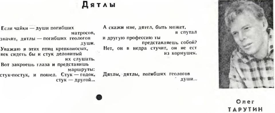 Если чайки — души погибших матросов,
значит, дятлы — погибших геологов души.
Уважаю я этих птиц крепконосых,
век сидеть бы и стук деловитый их слушать.
Вот закроешь глаза и представишь маршруты:
стук-постук, и пошел. Стук — годок, стук — другой...
А скажи мне, дятел, быть может, я спутал
и другую профессию ты представляешь собой?
Нет, он в недра стучит, он не ест из кормушек.
Дятлы, дятлы, погибших геологов души...