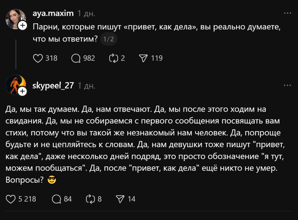 – Парни, которые пишут «привет, как дела», вы реально думаете, что мы ответим?
– Да, мы так думаем. Да, нам отвечают. Да, мы после этого ходим на свидания. Да, мы не собираемся с первого сообщения посвящать вам стихи, потому что вы такой же незнакомый нам человек. Да, попроще будьте и не цепляйтесь к словам. Да, нам девушки тоже пишут «привет, как дела», даже несколько дней подряд, это просто обозначение «я тут, можем пообщаться». Да, после «привет, как дела» ещё никто не умер. Вопросы?