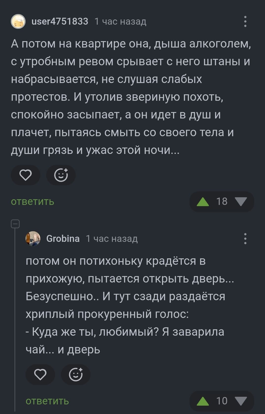 – А потом на квартире она, дыша алкоголем, с утробным ревом срывает с него штаны и набрасывается, не слушая слабых протестов. И утолив звериную похоть, спокойно засыпает, а он идёт в душ и плачет, пытаясь смыть со своего тела и души грязь и ужас этой ночи...
– Потом он потихоньку крадётся в прихожую, пытается открыть дверь... Безуспешно.. И тут сзади раздаётся хриплый прокуренный голос: «Куда же ты, любимый? Я заварила чай... и дверь...»